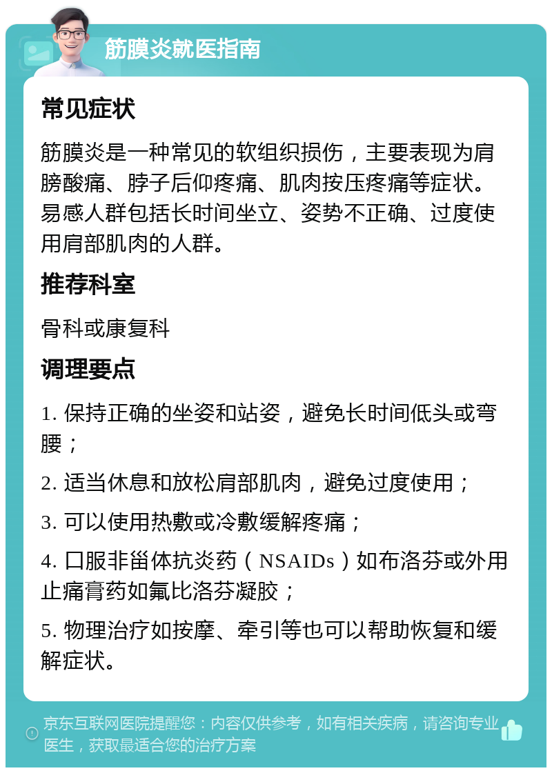 筋膜炎就医指南 常见症状 筋膜炎是一种常见的软组织损伤，主要表现为肩膀酸痛、脖子后仰疼痛、肌肉按压疼痛等症状。易感人群包括长时间坐立、姿势不正确、过度使用肩部肌肉的人群。 推荐科室 骨科或康复科 调理要点 1. 保持正确的坐姿和站姿，避免长时间低头或弯腰； 2. 适当休息和放松肩部肌肉，避免过度使用； 3. 可以使用热敷或冷敷缓解疼痛； 4. 口服非甾体抗炎药（NSAIDs）如布洛芬或外用止痛膏药如氟比洛芬凝胶； 5. 物理治疗如按摩、牵引等也可以帮助恢复和缓解症状。