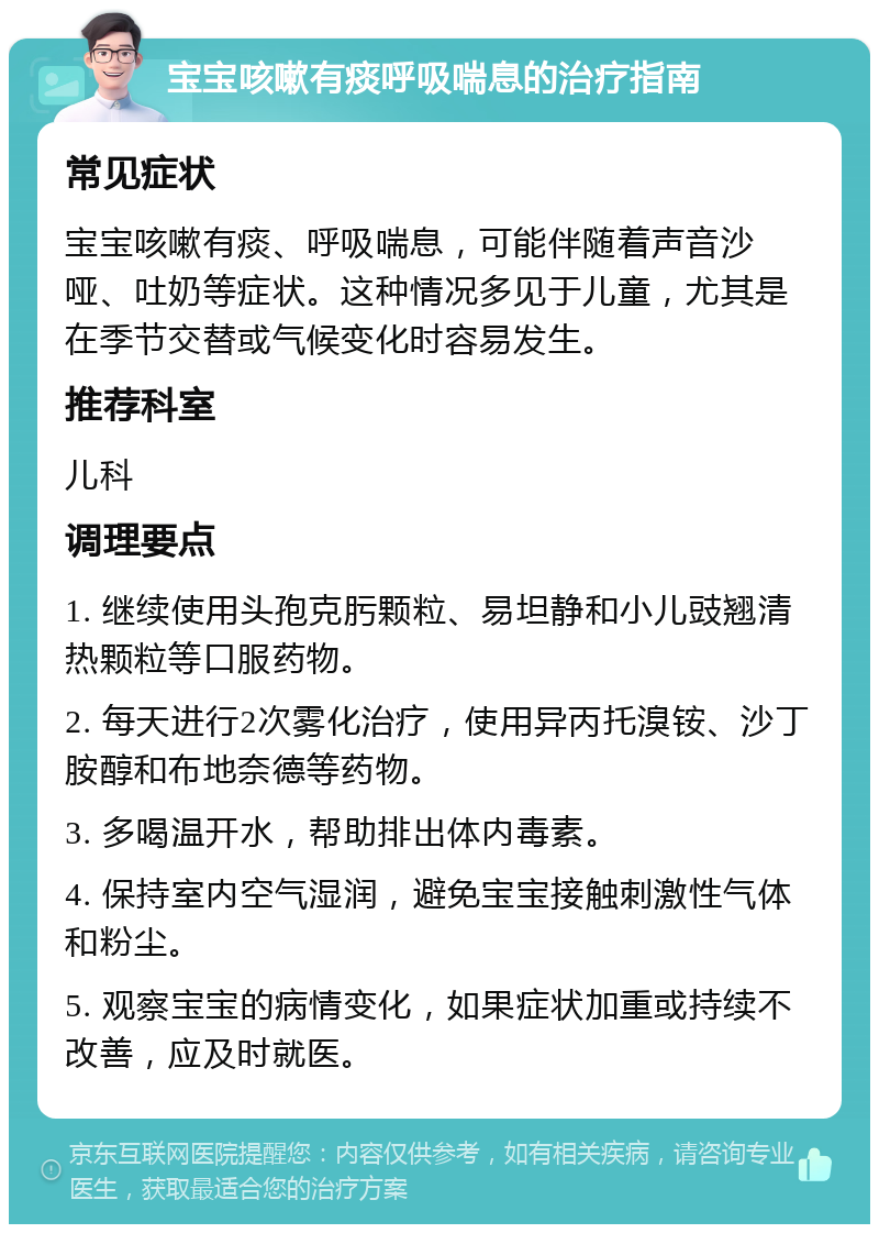 宝宝咳嗽有痰呼吸喘息的治疗指南 常见症状 宝宝咳嗽有痰、呼吸喘息，可能伴随着声音沙哑、吐奶等症状。这种情况多见于儿童，尤其是在季节交替或气候变化时容易发生。 推荐科室 儿科 调理要点 1. 继续使用头孢克肟颗粒、易坦静和小儿豉翘清热颗粒等口服药物。 2. 每天进行2次雾化治疗，使用异丙托溴铵、沙丁胺醇和布地奈德等药物。 3. 多喝温开水，帮助排出体内毒素。 4. 保持室内空气湿润，避免宝宝接触刺激性气体和粉尘。 5. 观察宝宝的病情变化，如果症状加重或持续不改善，应及时就医。