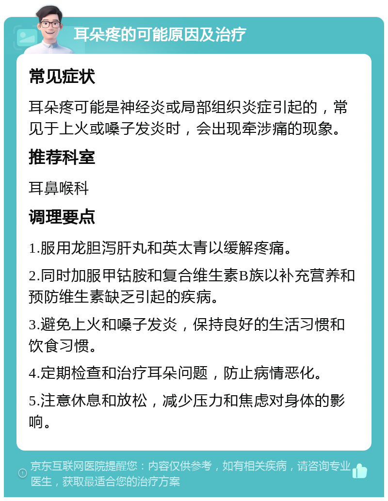 耳朵疼的可能原因及治疗 常见症状 耳朵疼可能是神经炎或局部组织炎症引起的，常见于上火或嗓子发炎时，会出现牵涉痛的现象。 推荐科室 耳鼻喉科 调理要点 1.服用龙胆泻肝丸和英太青以缓解疼痛。 2.同时加服甲钴胺和复合维生素B族以补充营养和预防维生素缺乏引起的疾病。 3.避免上火和嗓子发炎，保持良好的生活习惯和饮食习惯。 4.定期检查和治疗耳朵问题，防止病情恶化。 5.注意休息和放松，减少压力和焦虑对身体的影响。