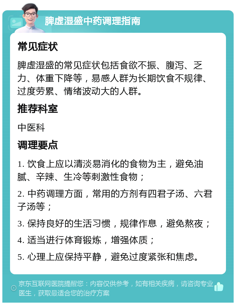 脾虚湿盛中药调理指南 常见症状 脾虚湿盛的常见症状包括食欲不振、腹泻、乏力、体重下降等，易感人群为长期饮食不规律、过度劳累、情绪波动大的人群。 推荐科室 中医科 调理要点 1. 饮食上应以清淡易消化的食物为主，避免油腻、辛辣、生冷等刺激性食物； 2. 中药调理方面，常用的方剂有四君子汤、六君子汤等； 3. 保持良好的生活习惯，规律作息，避免熬夜； 4. 适当进行体育锻炼，增强体质； 5. 心理上应保持平静，避免过度紧张和焦虑。