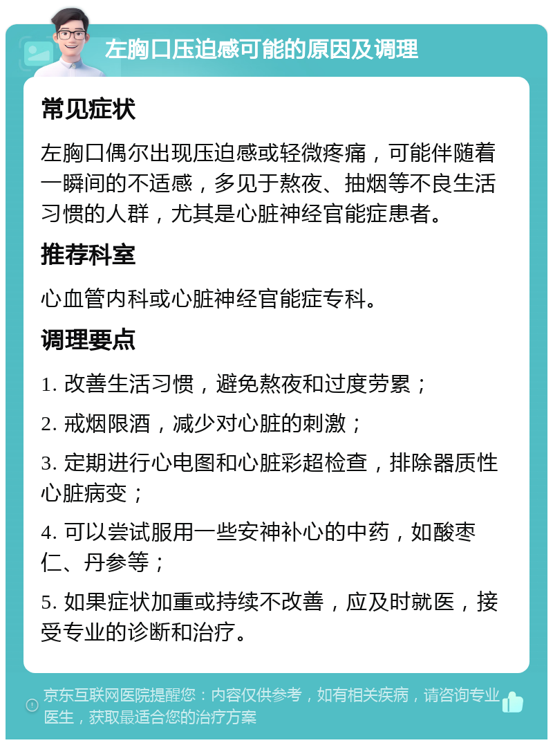 左胸口压迫感可能的原因及调理 常见症状 左胸口偶尔出现压迫感或轻微疼痛，可能伴随着一瞬间的不适感，多见于熬夜、抽烟等不良生活习惯的人群，尤其是心脏神经官能症患者。 推荐科室 心血管内科或心脏神经官能症专科。 调理要点 1. 改善生活习惯，避免熬夜和过度劳累； 2. 戒烟限酒，减少对心脏的刺激； 3. 定期进行心电图和心脏彩超检查，排除器质性心脏病变； 4. 可以尝试服用一些安神补心的中药，如酸枣仁、丹参等； 5. 如果症状加重或持续不改善，应及时就医，接受专业的诊断和治疗。