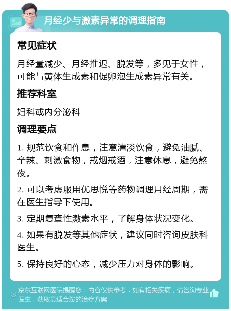 月经少与激素异常的调理指南 常见症状 月经量减少、月经推迟、脱发等，多见于女性，可能与黄体生成素和促卵泡生成素异常有关。 推荐科室 妇科或内分泌科 调理要点 1. 规范饮食和作息，注意清淡饮食，避免油腻、辛辣、刺激食物，戒烟戒酒，注意休息，避免熬夜。 2. 可以考虑服用优思悦等药物调理月经周期，需在医生指导下使用。 3. 定期复查性激素水平，了解身体状况变化。 4. 如果有脱发等其他症状，建议同时咨询皮肤科医生。 5. 保持良好的心态，减少压力对身体的影响。