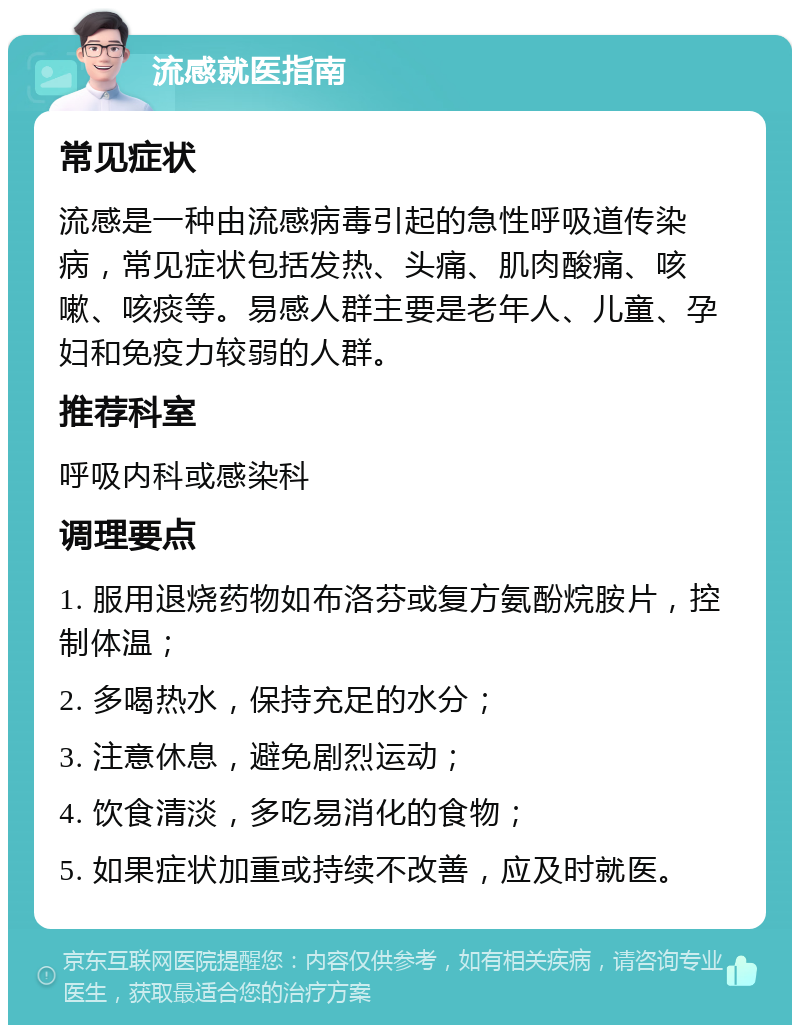 流感就医指南 常见症状 流感是一种由流感病毒引起的急性呼吸道传染病，常见症状包括发热、头痛、肌肉酸痛、咳嗽、咳痰等。易感人群主要是老年人、儿童、孕妇和免疫力较弱的人群。 推荐科室 呼吸内科或感染科 调理要点 1. 服用退烧药物如布洛芬或复方氨酚烷胺片，控制体温； 2. 多喝热水，保持充足的水分； 3. 注意休息，避免剧烈运动； 4. 饮食清淡，多吃易消化的食物； 5. 如果症状加重或持续不改善，应及时就医。