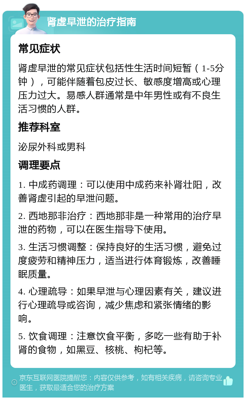 肾虚早泄的治疗指南 常见症状 肾虚早泄的常见症状包括性生活时间短暂（1-5分钟），可能伴随着包皮过长、敏感度增高或心理压力过大。易感人群通常是中年男性或有不良生活习惯的人群。 推荐科室 泌尿外科或男科 调理要点 1. 中成药调理：可以使用中成药来补肾壮阳，改善肾虚引起的早泄问题。 2. 西地那非治疗：西地那非是一种常用的治疗早泄的药物，可以在医生指导下使用。 3. 生活习惯调整：保持良好的生活习惯，避免过度疲劳和精神压力，适当进行体育锻炼，改善睡眠质量。 4. 心理疏导：如果早泄与心理因素有关，建议进行心理疏导或咨询，减少焦虑和紧张情绪的影响。 5. 饮食调理：注意饮食平衡，多吃一些有助于补肾的食物，如黑豆、核桃、枸杞等。