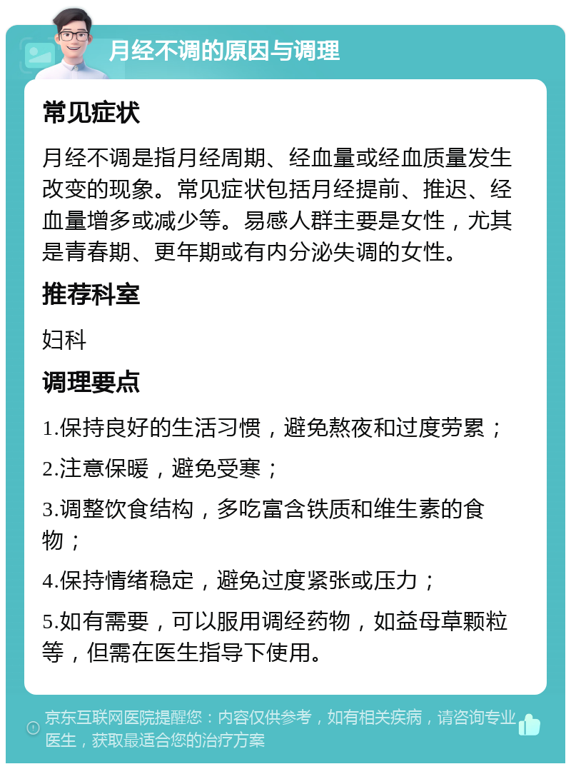 月经不调的原因与调理 常见症状 月经不调是指月经周期、经血量或经血质量发生改变的现象。常见症状包括月经提前、推迟、经血量增多或减少等。易感人群主要是女性，尤其是青春期、更年期或有内分泌失调的女性。 推荐科室 妇科 调理要点 1.保持良好的生活习惯，避免熬夜和过度劳累； 2.注意保暖，避免受寒； 3.调整饮食结构，多吃富含铁质和维生素的食物； 4.保持情绪稳定，避免过度紧张或压力； 5.如有需要，可以服用调经药物，如益母草颗粒等，但需在医生指导下使用。