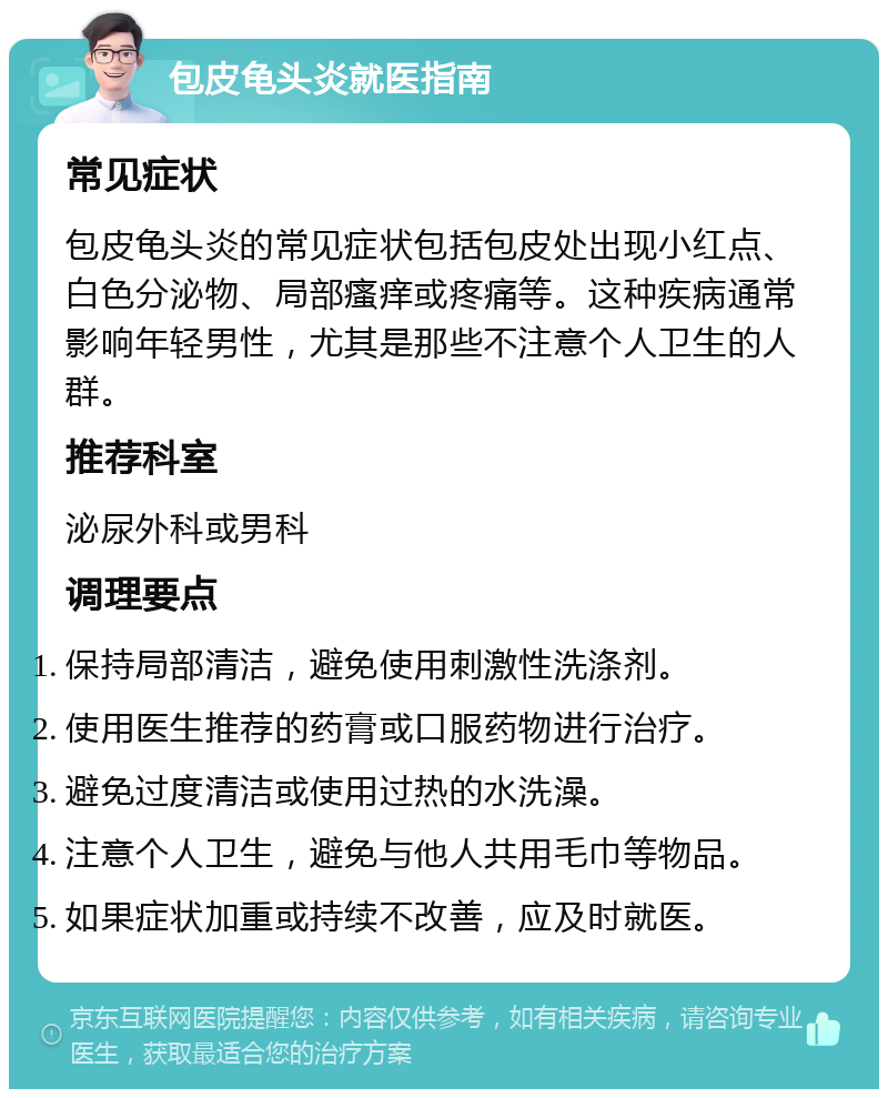 包皮龟头炎就医指南 常见症状 包皮龟头炎的常见症状包括包皮处出现小红点、白色分泌物、局部瘙痒或疼痛等。这种疾病通常影响年轻男性，尤其是那些不注意个人卫生的人群。 推荐科室 泌尿外科或男科 调理要点 保持局部清洁，避免使用刺激性洗涤剂。 使用医生推荐的药膏或口服药物进行治疗。 避免过度清洁或使用过热的水洗澡。 注意个人卫生，避免与他人共用毛巾等物品。 如果症状加重或持续不改善，应及时就医。