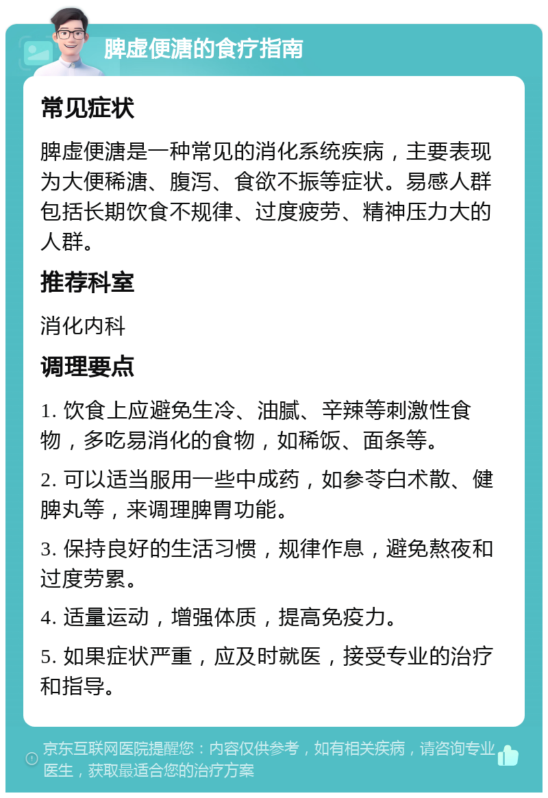 脾虚便溏的食疗指南 常见症状 脾虚便溏是一种常见的消化系统疾病，主要表现为大便稀溏、腹泻、食欲不振等症状。易感人群包括长期饮食不规律、过度疲劳、精神压力大的人群。 推荐科室 消化内科 调理要点 1. 饮食上应避免生冷、油腻、辛辣等刺激性食物，多吃易消化的食物，如稀饭、面条等。 2. 可以适当服用一些中成药，如参苓白术散、健脾丸等，来调理脾胃功能。 3. 保持良好的生活习惯，规律作息，避免熬夜和过度劳累。 4. 适量运动，增强体质，提高免疫力。 5. 如果症状严重，应及时就医，接受专业的治疗和指导。