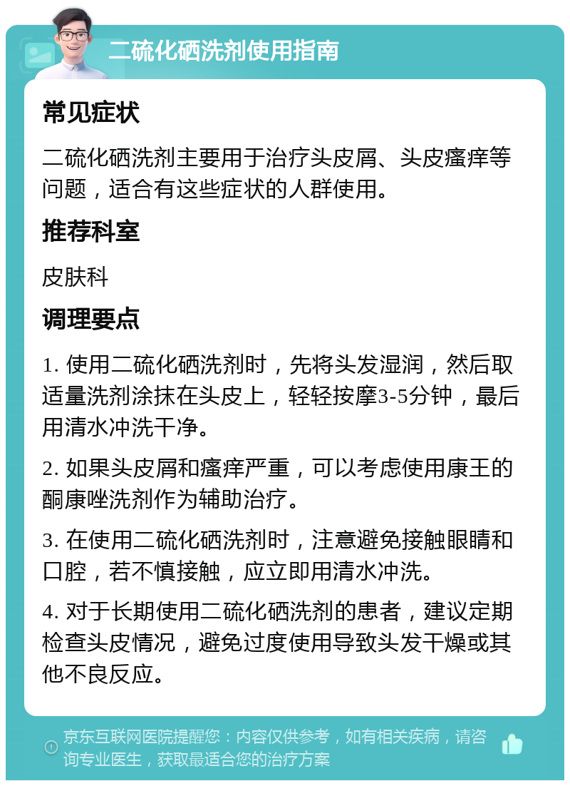 二硫化硒洗剂使用指南 常见症状 二硫化硒洗剂主要用于治疗头皮屑、头皮瘙痒等问题，适合有这些症状的人群使用。 推荐科室 皮肤科 调理要点 1. 使用二硫化硒洗剂时，先将头发湿润，然后取适量洗剂涂抹在头皮上，轻轻按摩3-5分钟，最后用清水冲洗干净。 2. 如果头皮屑和瘙痒严重，可以考虑使用康王的酮康唑洗剂作为辅助治疗。 3. 在使用二硫化硒洗剂时，注意避免接触眼睛和口腔，若不慎接触，应立即用清水冲洗。 4. 对于长期使用二硫化硒洗剂的患者，建议定期检查头皮情况，避免过度使用导致头发干燥或其他不良反应。