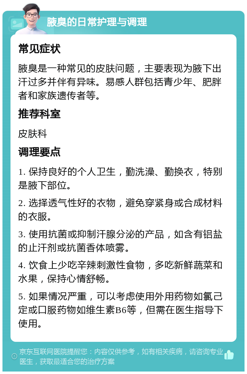 腋臭的日常护理与调理 常见症状 腋臭是一种常见的皮肤问题，主要表现为腋下出汗过多并伴有异味。易感人群包括青少年、肥胖者和家族遗传者等。 推荐科室 皮肤科 调理要点 1. 保持良好的个人卫生，勤洗澡、勤换衣，特别是腋下部位。 2. 选择透气性好的衣物，避免穿紧身或合成材料的衣服。 3. 使用抗菌或抑制汗腺分泌的产品，如含有铝盐的止汗剂或抗菌香体喷雾。 4. 饮食上少吃辛辣刺激性食物，多吃新鲜蔬菜和水果，保持心情舒畅。 5. 如果情况严重，可以考虑使用外用药物如氯己定或口服药物如维生素B6等，但需在医生指导下使用。