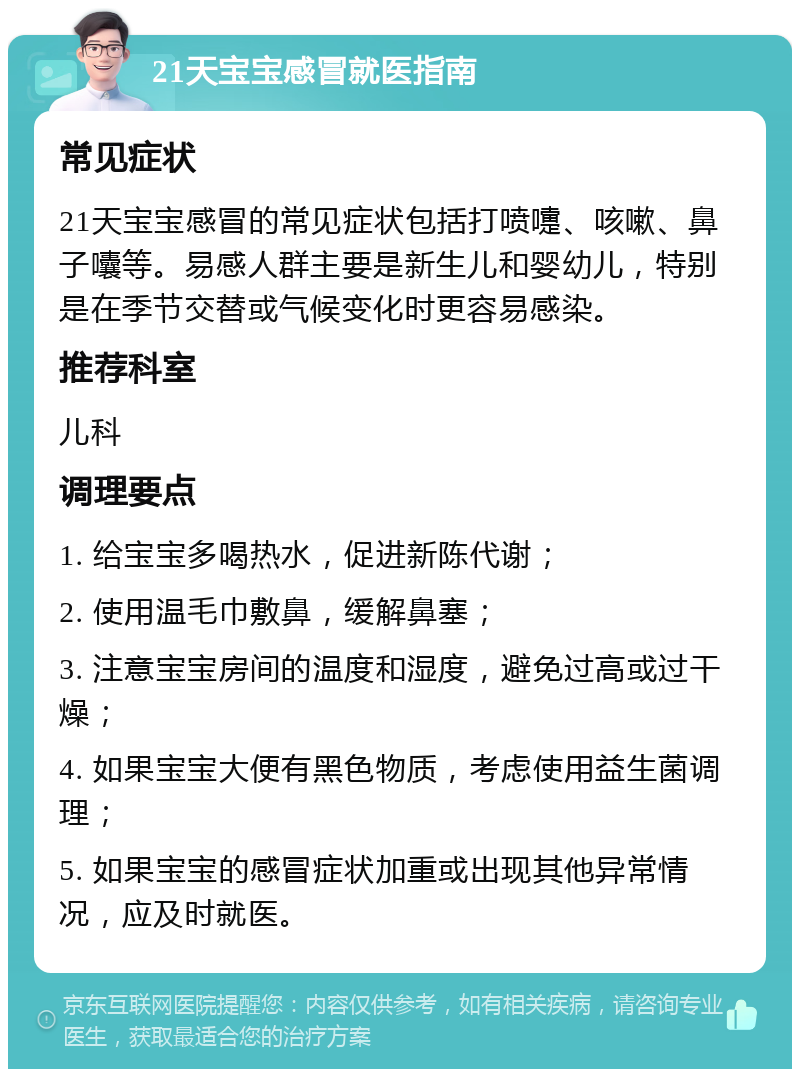 21天宝宝感冒就医指南 常见症状 21天宝宝感冒的常见症状包括打喷嚏、咳嗽、鼻子囔等。易感人群主要是新生儿和婴幼儿，特别是在季节交替或气候变化时更容易感染。 推荐科室 儿科 调理要点 1. 给宝宝多喝热水，促进新陈代谢； 2. 使用温毛巾敷鼻，缓解鼻塞； 3. 注意宝宝房间的温度和湿度，避免过高或过干燥； 4. 如果宝宝大便有黑色物质，考虑使用益生菌调理； 5. 如果宝宝的感冒症状加重或出现其他异常情况，应及时就医。