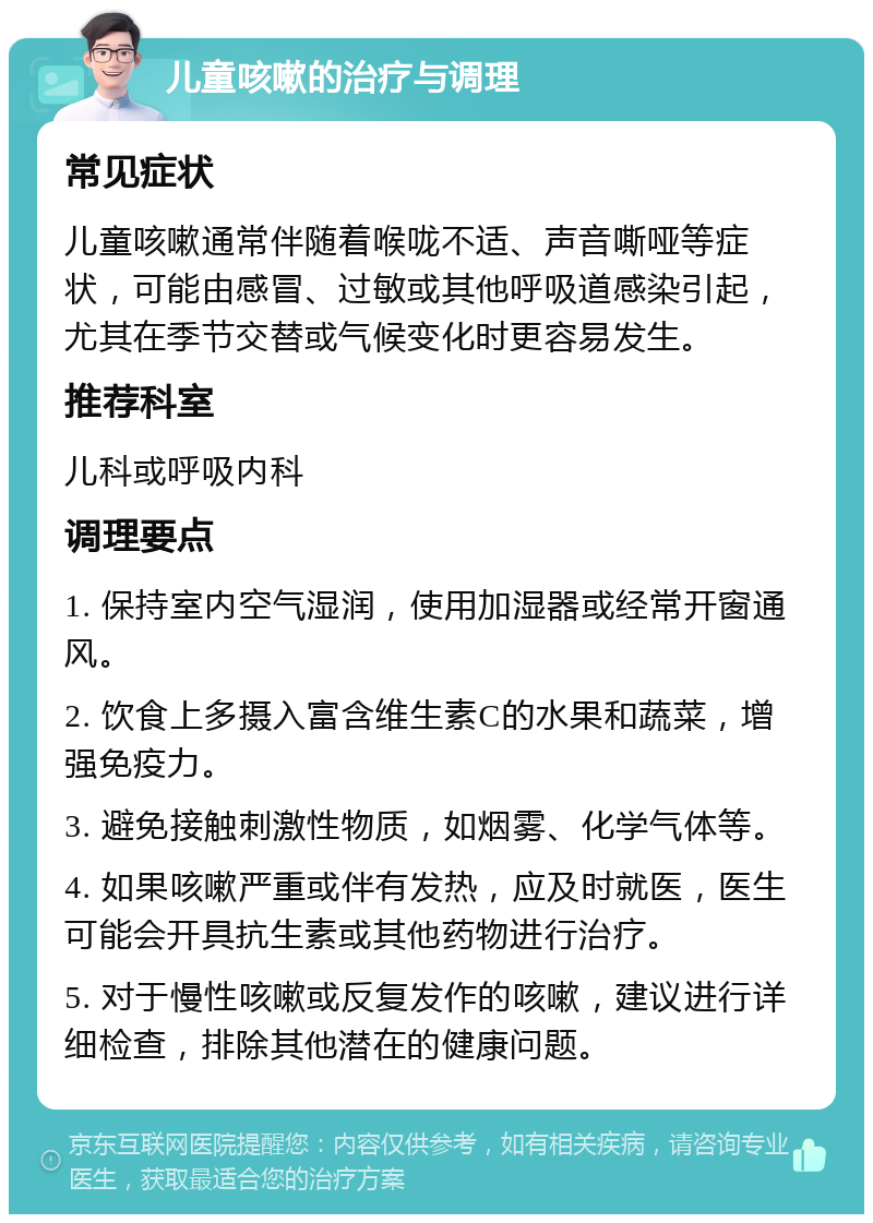 儿童咳嗽的治疗与调理 常见症状 儿童咳嗽通常伴随着喉咙不适、声音嘶哑等症状，可能由感冒、过敏或其他呼吸道感染引起，尤其在季节交替或气候变化时更容易发生。 推荐科室 儿科或呼吸内科 调理要点 1. 保持室内空气湿润，使用加湿器或经常开窗通风。 2. 饮食上多摄入富含维生素C的水果和蔬菜，增强免疫力。 3. 避免接触刺激性物质，如烟雾、化学气体等。 4. 如果咳嗽严重或伴有发热，应及时就医，医生可能会开具抗生素或其他药物进行治疗。 5. 对于慢性咳嗽或反复发作的咳嗽，建议进行详细检查，排除其他潜在的健康问题。