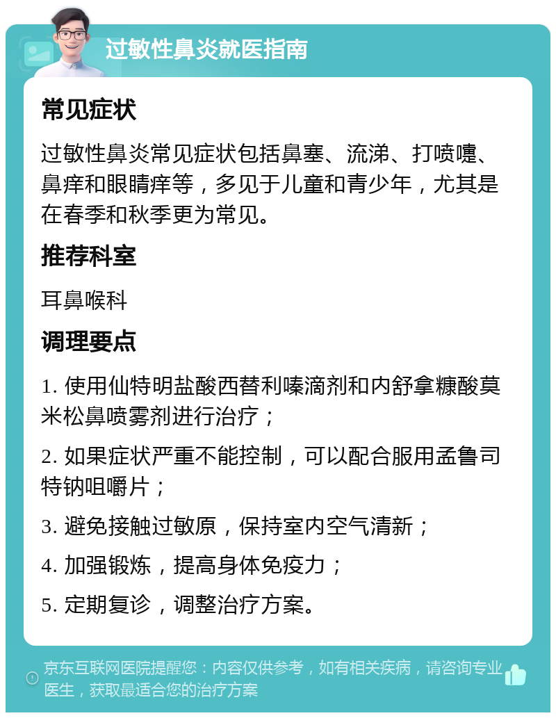 过敏性鼻炎就医指南 常见症状 过敏性鼻炎常见症状包括鼻塞、流涕、打喷嚏、鼻痒和眼睛痒等，多见于儿童和青少年，尤其是在春季和秋季更为常见。 推荐科室 耳鼻喉科 调理要点 1. 使用仙特明盐酸西替利嗪滴剂和内舒拿糠酸莫米松鼻喷雾剂进行治疗； 2. 如果症状严重不能控制，可以配合服用孟鲁司特钠咀嚼片； 3. 避免接触过敏原，保持室内空气清新； 4. 加强锻炼，提高身体免疫力； 5. 定期复诊，调整治疗方案。