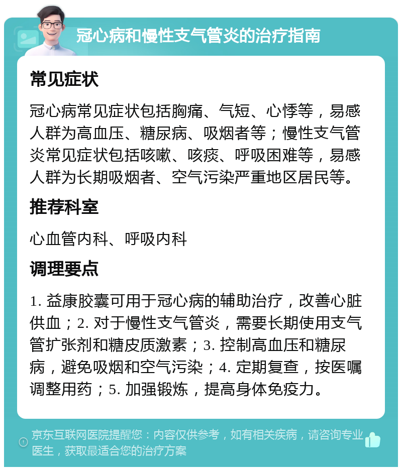 冠心病和慢性支气管炎的治疗指南 常见症状 冠心病常见症状包括胸痛、气短、心悸等，易感人群为高血压、糖尿病、吸烟者等；慢性支气管炎常见症状包括咳嗽、咳痰、呼吸困难等，易感人群为长期吸烟者、空气污染严重地区居民等。 推荐科室 心血管内科、呼吸内科 调理要点 1. 益康胶囊可用于冠心病的辅助治疗，改善心脏供血；2. 对于慢性支气管炎，需要长期使用支气管扩张剂和糖皮质激素；3. 控制高血压和糖尿病，避免吸烟和空气污染；4. 定期复查，按医嘱调整用药；5. 加强锻炼，提高身体免疫力。