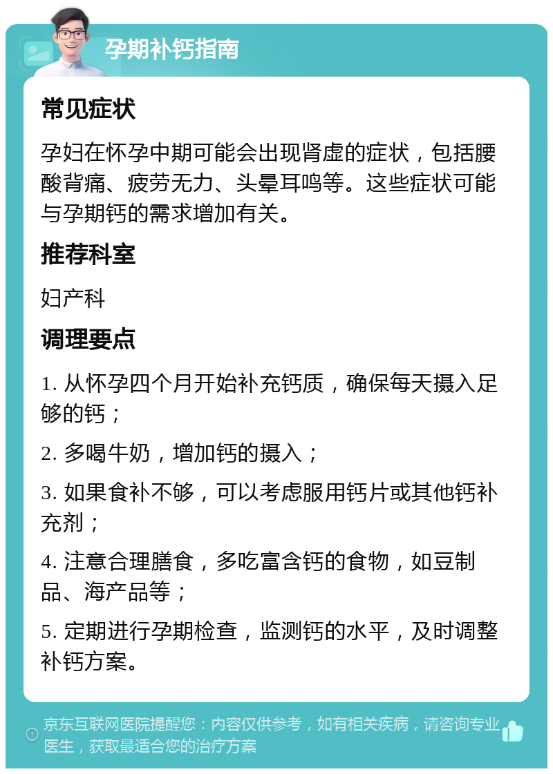 孕期补钙指南 常见症状 孕妇在怀孕中期可能会出现肾虚的症状，包括腰酸背痛、疲劳无力、头晕耳鸣等。这些症状可能与孕期钙的需求增加有关。 推荐科室 妇产科 调理要点 1. 从怀孕四个月开始补充钙质，确保每天摄入足够的钙； 2. 多喝牛奶，增加钙的摄入； 3. 如果食补不够，可以考虑服用钙片或其他钙补充剂； 4. 注意合理膳食，多吃富含钙的食物，如豆制品、海产品等； 5. 定期进行孕期检查，监测钙的水平，及时调整补钙方案。