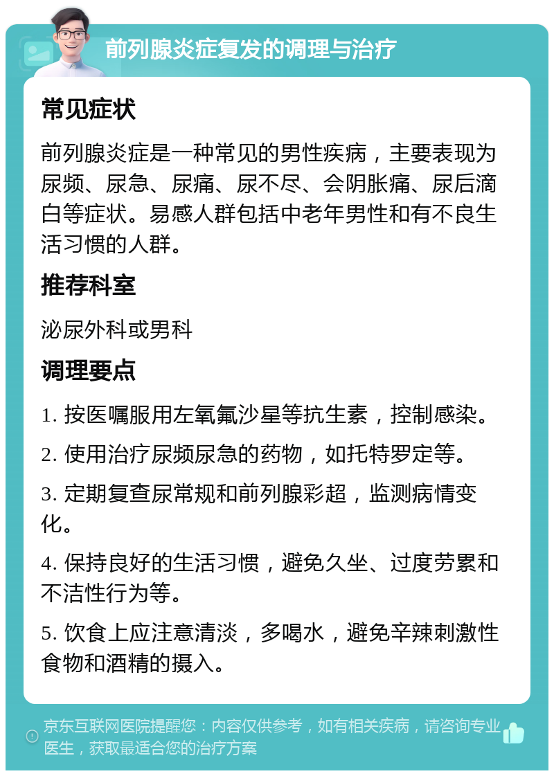 前列腺炎症复发的调理与治疗 常见症状 前列腺炎症是一种常见的男性疾病，主要表现为尿频、尿急、尿痛、尿不尽、会阴胀痛、尿后滴白等症状。易感人群包括中老年男性和有不良生活习惯的人群。 推荐科室 泌尿外科或男科 调理要点 1. 按医嘱服用左氧氟沙星等抗生素，控制感染。 2. 使用治疗尿频尿急的药物，如托特罗定等。 3. 定期复查尿常规和前列腺彩超，监测病情变化。 4. 保持良好的生活习惯，避免久坐、过度劳累和不洁性行为等。 5. 饮食上应注意清淡，多喝水，避免辛辣刺激性食物和酒精的摄入。