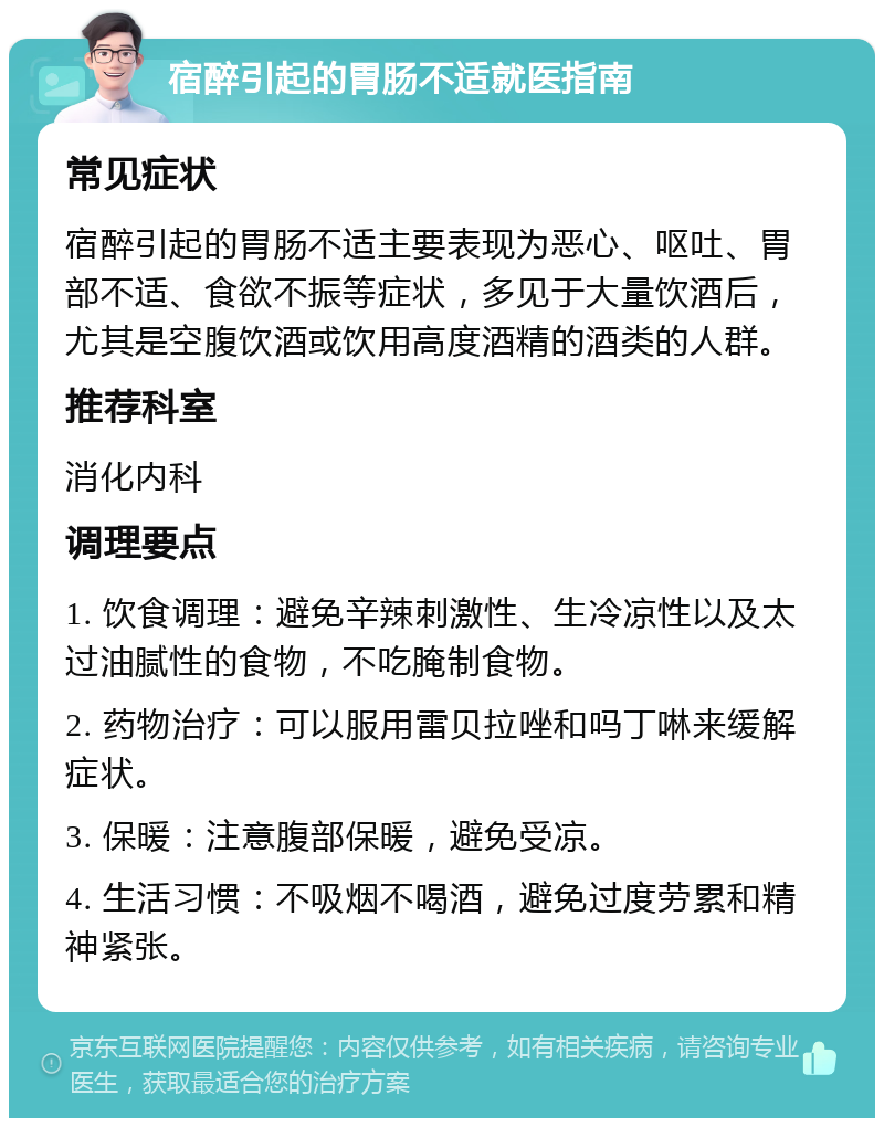 宿醉引起的胃肠不适就医指南 常见症状 宿醉引起的胃肠不适主要表现为恶心、呕吐、胃部不适、食欲不振等症状，多见于大量饮酒后，尤其是空腹饮酒或饮用高度酒精的酒类的人群。 推荐科室 消化内科 调理要点 1. 饮食调理：避免辛辣刺激性、生冷凉性以及太过油腻性的食物，不吃腌制食物。 2. 药物治疗：可以服用雷贝拉唑和吗丁啉来缓解症状。 3. 保暖：注意腹部保暖，避免受凉。 4. 生活习惯：不吸烟不喝酒，避免过度劳累和精神紧张。