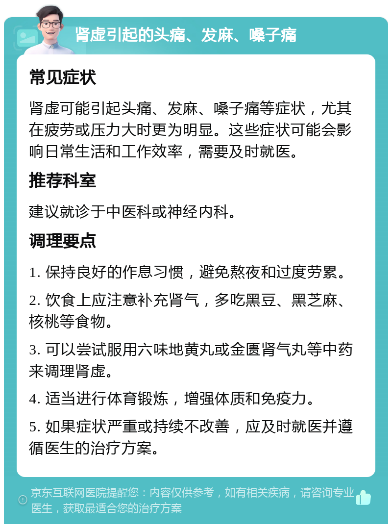 肾虚引起的头痛、发麻、嗓子痛 常见症状 肾虚可能引起头痛、发麻、嗓子痛等症状，尤其在疲劳或压力大时更为明显。这些症状可能会影响日常生活和工作效率，需要及时就医。 推荐科室 建议就诊于中医科或神经内科。 调理要点 1. 保持良好的作息习惯，避免熬夜和过度劳累。 2. 饮食上应注意补充肾气，多吃黑豆、黑芝麻、核桃等食物。 3. 可以尝试服用六味地黄丸或金匮肾气丸等中药来调理肾虚。 4. 适当进行体育锻炼，增强体质和免疫力。 5. 如果症状严重或持续不改善，应及时就医并遵循医生的治疗方案。