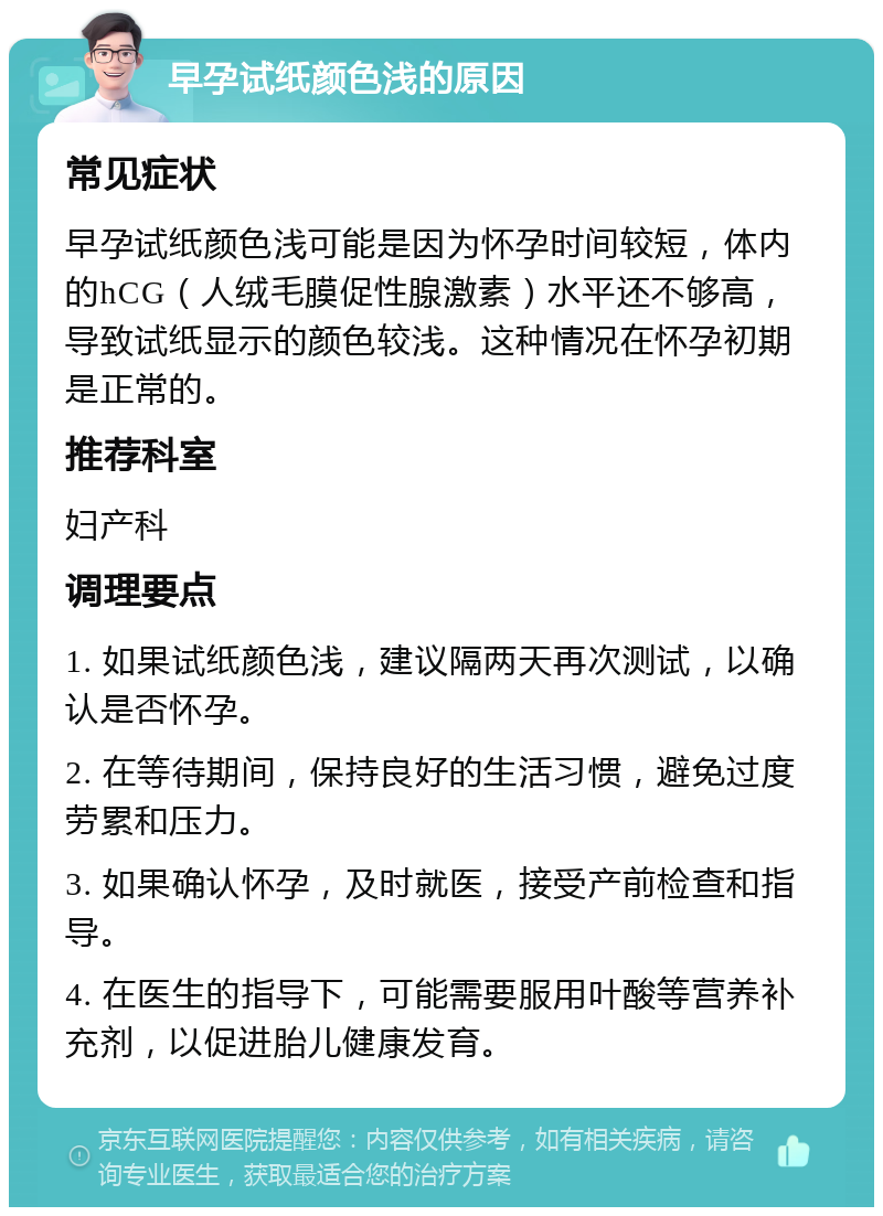 早孕试纸颜色浅的原因 常见症状 早孕试纸颜色浅可能是因为怀孕时间较短，体内的hCG（人绒毛膜促性腺激素）水平还不够高，导致试纸显示的颜色较浅。这种情况在怀孕初期是正常的。 推荐科室 妇产科 调理要点 1. 如果试纸颜色浅，建议隔两天再次测试，以确认是否怀孕。 2. 在等待期间，保持良好的生活习惯，避免过度劳累和压力。 3. 如果确认怀孕，及时就医，接受产前检查和指导。 4. 在医生的指导下，可能需要服用叶酸等营养补充剂，以促进胎儿健康发育。