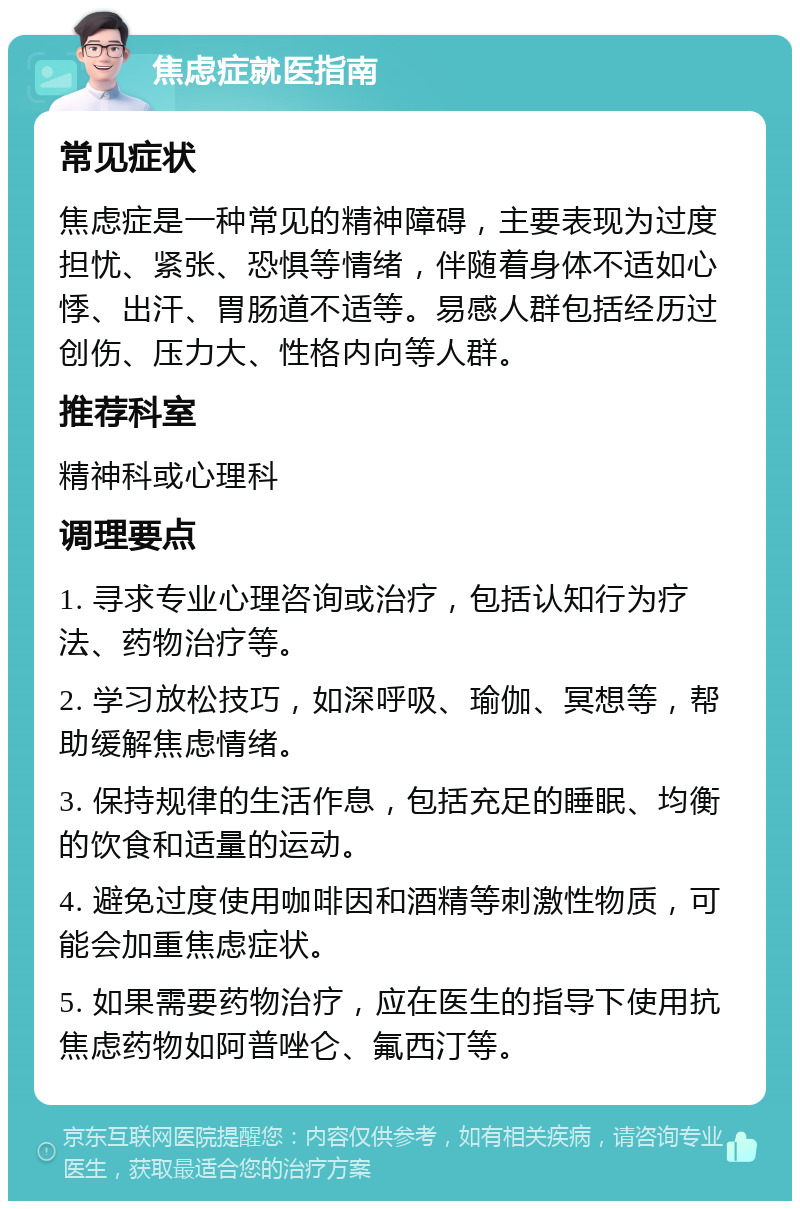 焦虑症就医指南 常见症状 焦虑症是一种常见的精神障碍，主要表现为过度担忧、紧张、恐惧等情绪，伴随着身体不适如心悸、出汗、胃肠道不适等。易感人群包括经历过创伤、压力大、性格内向等人群。 推荐科室 精神科或心理科 调理要点 1. 寻求专业心理咨询或治疗，包括认知行为疗法、药物治疗等。 2. 学习放松技巧，如深呼吸、瑜伽、冥想等，帮助缓解焦虑情绪。 3. 保持规律的生活作息，包括充足的睡眠、均衡的饮食和适量的运动。 4. 避免过度使用咖啡因和酒精等刺激性物质，可能会加重焦虑症状。 5. 如果需要药物治疗，应在医生的指导下使用抗焦虑药物如阿普唑仑、氟西汀等。