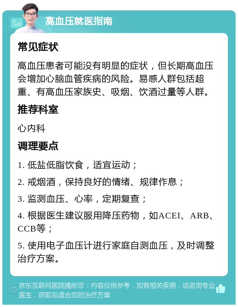 高血压就医指南 常见症状 高血压患者可能没有明显的症状，但长期高血压会增加心脑血管疾病的风险。易感人群包括超重、有高血压家族史、吸烟、饮酒过量等人群。 推荐科室 心内科 调理要点 1. 低盐低脂饮食，适宜运动； 2. 戒烟酒，保持良好的情绪、规律作息； 3. 监测血压、心率，定期复查； 4. 根据医生建议服用降压药物，如ACEI、ARB、CCB等； 5. 使用电子血压计进行家庭自测血压，及时调整治疗方案。