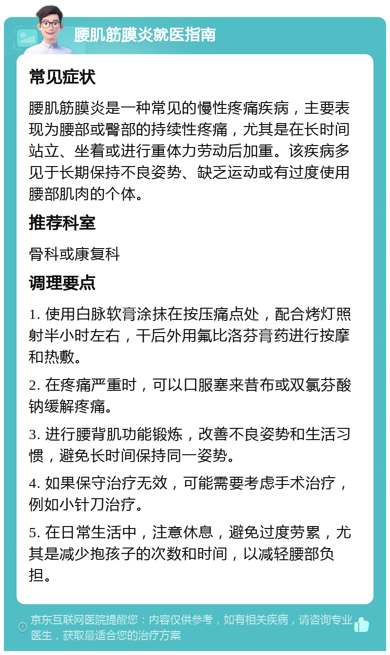 腰肌筋膜炎就医指南 常见症状 腰肌筋膜炎是一种常见的慢性疼痛疾病，主要表现为腰部或臀部的持续性疼痛，尤其是在长时间站立、坐着或进行重体力劳动后加重。该疾病多见于长期保持不良姿势、缺乏运动或有过度使用腰部肌肉的个体。 推荐科室 骨科或康复科 调理要点 1. 使用白脉软膏涂抹在按压痛点处，配合烤灯照射半小时左右，干后外用氟比洛芬膏药进行按摩和热敷。 2. 在疼痛严重时，可以口服塞来昔布或双氯芬酸钠缓解疼痛。 3. 进行腰背肌功能锻炼，改善不良姿势和生活习惯，避免长时间保持同一姿势。 4. 如果保守治疗无效，可能需要考虑手术治疗，例如小针刀治疗。 5. 在日常生活中，注意休息，避免过度劳累，尤其是减少抱孩子的次数和时间，以减轻腰部负担。