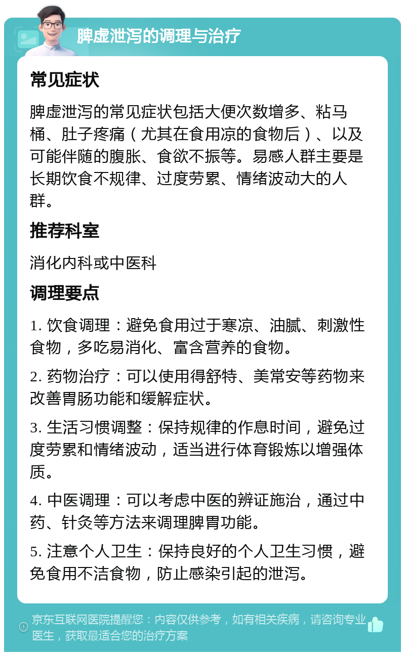 脾虚泄泻的调理与治疗 常见症状 脾虚泄泻的常见症状包括大便次数增多、粘马桶、肚子疼痛（尤其在食用凉的食物后）、以及可能伴随的腹胀、食欲不振等。易感人群主要是长期饮食不规律、过度劳累、情绪波动大的人群。 推荐科室 消化内科或中医科 调理要点 1. 饮食调理：避免食用过于寒凉、油腻、刺激性食物，多吃易消化、富含营养的食物。 2. 药物治疗：可以使用得舒特、美常安等药物来改善胃肠功能和缓解症状。 3. 生活习惯调整：保持规律的作息时间，避免过度劳累和情绪波动，适当进行体育锻炼以增强体质。 4. 中医调理：可以考虑中医的辨证施治，通过中药、针灸等方法来调理脾胃功能。 5. 注意个人卫生：保持良好的个人卫生习惯，避免食用不洁食物，防止感染引起的泄泻。