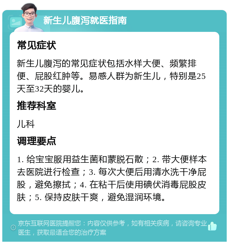 新生儿腹泻就医指南 常见症状 新生儿腹泻的常见症状包括水样大便、频繁排便、屁股红肿等。易感人群为新生儿，特别是25天至32天的婴儿。 推荐科室 儿科 调理要点 1. 给宝宝服用益生菌和蒙脱石散；2. 带大便样本去医院进行检查；3. 每次大便后用清水洗干净屁股，避免擦拭；4. 在粘干后使用碘伏消毒屁股皮肤；5. 保持皮肤干爽，避免湿润环境。