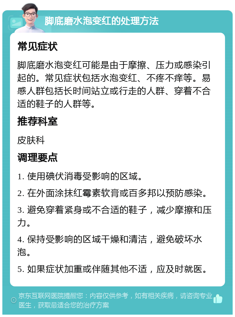 脚底磨水泡变红的处理方法 常见症状 脚底磨水泡变红可能是由于摩擦、压力或感染引起的。常见症状包括水泡变红、不疼不痒等。易感人群包括长时间站立或行走的人群、穿着不合适的鞋子的人群等。 推荐科室 皮肤科 调理要点 1. 使用碘伏消毒受影响的区域。 2. 在外面涂抹红霉素软膏或百多邦以预防感染。 3. 避免穿着紧身或不合适的鞋子，减少摩擦和压力。 4. 保持受影响的区域干燥和清洁，避免破坏水泡。 5. 如果症状加重或伴随其他不适，应及时就医。