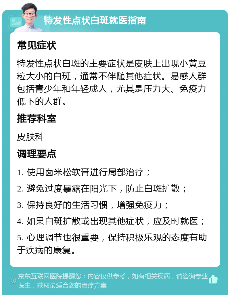 特发性点状白斑就医指南 常见症状 特发性点状白斑的主要症状是皮肤上出现小黄豆粒大小的白斑，通常不伴随其他症状。易感人群包括青少年和年轻成人，尤其是压力大、免疫力低下的人群。 推荐科室 皮肤科 调理要点 1. 使用卤米松软膏进行局部治疗； 2. 避免过度暴露在阳光下，防止白斑扩散； 3. 保持良好的生活习惯，增强免疫力； 4. 如果白斑扩散或出现其他症状，应及时就医； 5. 心理调节也很重要，保持积极乐观的态度有助于疾病的康复。