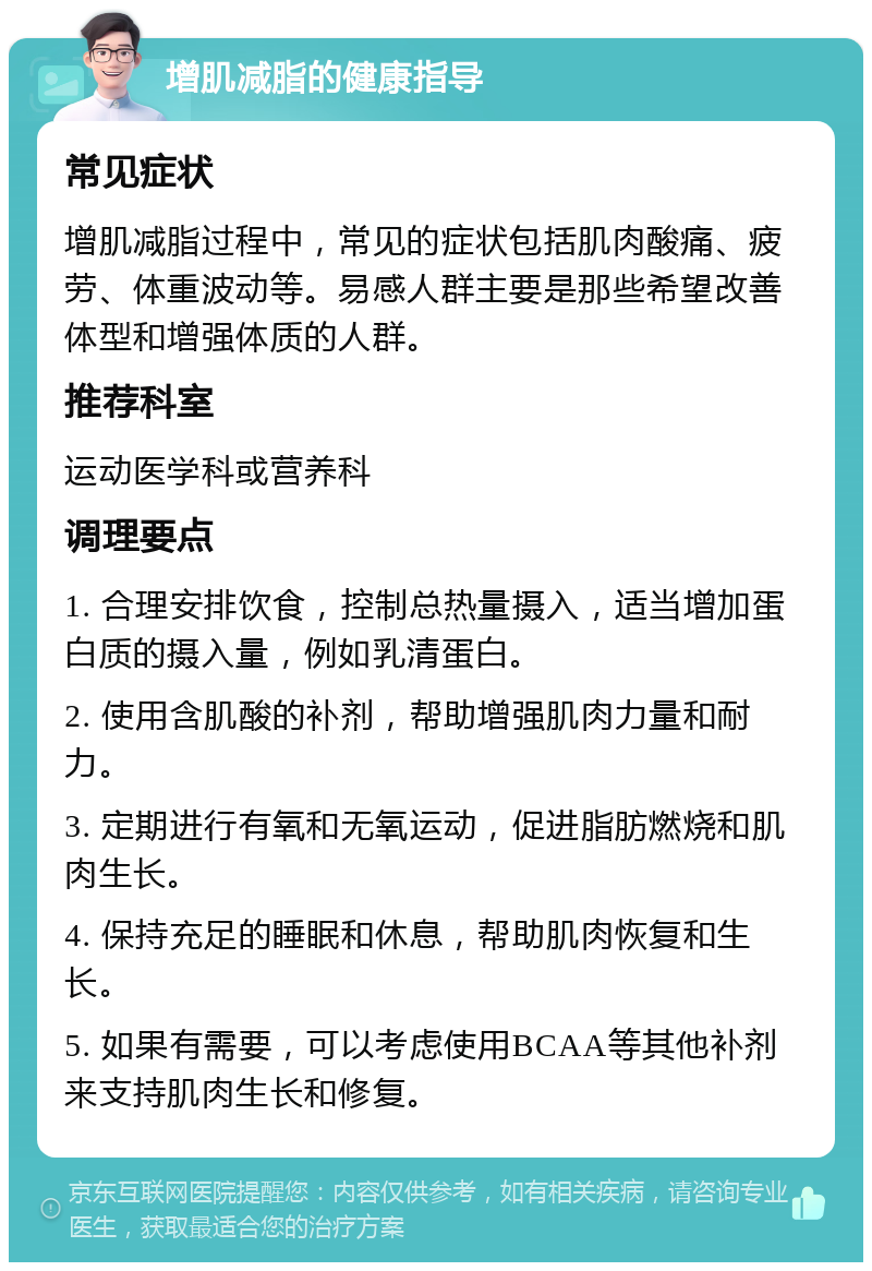 增肌减脂的健康指导 常见症状 增肌减脂过程中，常见的症状包括肌肉酸痛、疲劳、体重波动等。易感人群主要是那些希望改善体型和增强体质的人群。 推荐科室 运动医学科或营养科 调理要点 1. 合理安排饮食，控制总热量摄入，适当增加蛋白质的摄入量，例如乳清蛋白。 2. 使用含肌酸的补剂，帮助增强肌肉力量和耐力。 3. 定期进行有氧和无氧运动，促进脂肪燃烧和肌肉生长。 4. 保持充足的睡眠和休息，帮助肌肉恢复和生长。 5. 如果有需要，可以考虑使用BCAA等其他补剂来支持肌肉生长和修复。