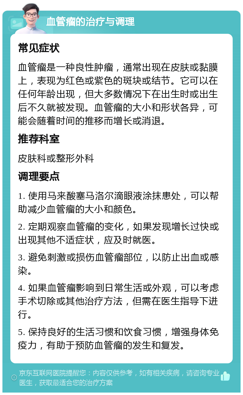 血管瘤的治疗与调理 常见症状 血管瘤是一种良性肿瘤，通常出现在皮肤或黏膜上，表现为红色或紫色的斑块或结节。它可以在任何年龄出现，但大多数情况下在出生时或出生后不久就被发现。血管瘤的大小和形状各异，可能会随着时间的推移而增长或消退。 推荐科室 皮肤科或整形外科 调理要点 1. 使用马来酸塞马洛尔滴眼液涂抹患处，可以帮助减少血管瘤的大小和颜色。 2. 定期观察血管瘤的变化，如果发现增长过快或出现其他不适症状，应及时就医。 3. 避免刺激或损伤血管瘤部位，以防止出血或感染。 4. 如果血管瘤影响到日常生活或外观，可以考虑手术切除或其他治疗方法，但需在医生指导下进行。 5. 保持良好的生活习惯和饮食习惯，增强身体免疫力，有助于预防血管瘤的发生和复发。