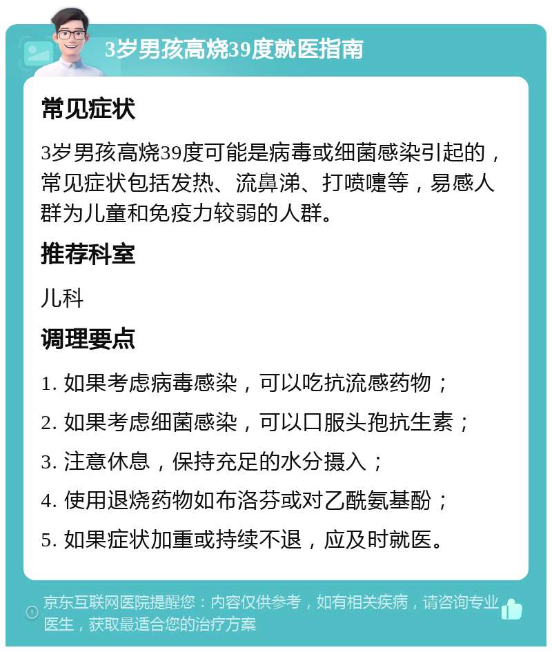 3岁男孩高烧39度就医指南 常见症状 3岁男孩高烧39度可能是病毒或细菌感染引起的，常见症状包括发热、流鼻涕、打喷嚏等，易感人群为儿童和免疫力较弱的人群。 推荐科室 儿科 调理要点 1. 如果考虑病毒感染，可以吃抗流感药物； 2. 如果考虑细菌感染，可以口服头孢抗生素； 3. 注意休息，保持充足的水分摄入； 4. 使用退烧药物如布洛芬或对乙酰氨基酚； 5. 如果症状加重或持续不退，应及时就医。