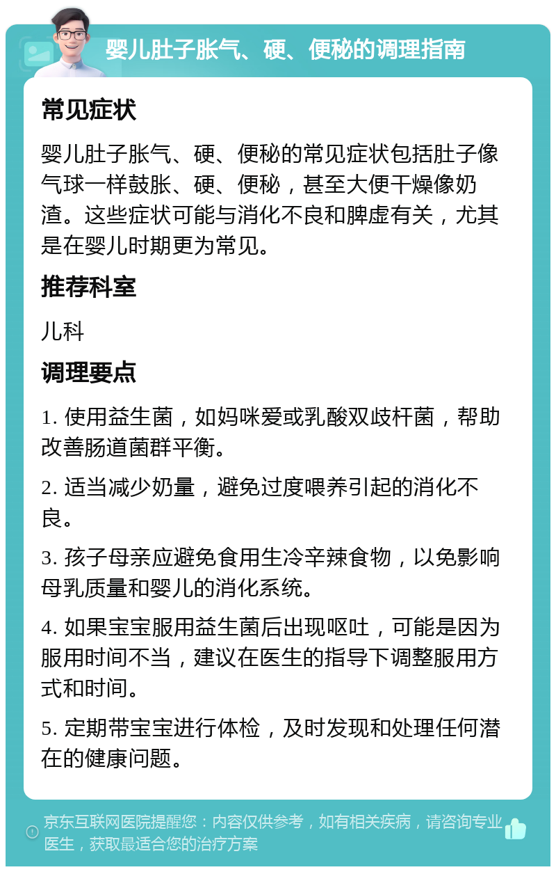 婴儿肚子胀气、硬、便秘的调理指南 常见症状 婴儿肚子胀气、硬、便秘的常见症状包括肚子像气球一样鼓胀、硬、便秘，甚至大便干燥像奶渣。这些症状可能与消化不良和脾虚有关，尤其是在婴儿时期更为常见。 推荐科室 儿科 调理要点 1. 使用益生菌，如妈咪爱或乳酸双歧杆菌，帮助改善肠道菌群平衡。 2. 适当减少奶量，避免过度喂养引起的消化不良。 3. 孩子母亲应避免食用生冷辛辣食物，以免影响母乳质量和婴儿的消化系统。 4. 如果宝宝服用益生菌后出现呕吐，可能是因为服用时间不当，建议在医生的指导下调整服用方式和时间。 5. 定期带宝宝进行体检，及时发现和处理任何潜在的健康问题。