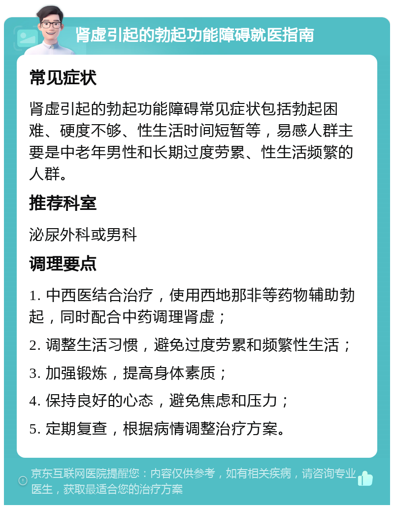 肾虚引起的勃起功能障碍就医指南 常见症状 肾虚引起的勃起功能障碍常见症状包括勃起困难、硬度不够、性生活时间短暂等，易感人群主要是中老年男性和长期过度劳累、性生活频繁的人群。 推荐科室 泌尿外科或男科 调理要点 1. 中西医结合治疗，使用西地那非等药物辅助勃起，同时配合中药调理肾虚； 2. 调整生活习惯，避免过度劳累和频繁性生活； 3. 加强锻炼，提高身体素质； 4. 保持良好的心态，避免焦虑和压力； 5. 定期复查，根据病情调整治疗方案。