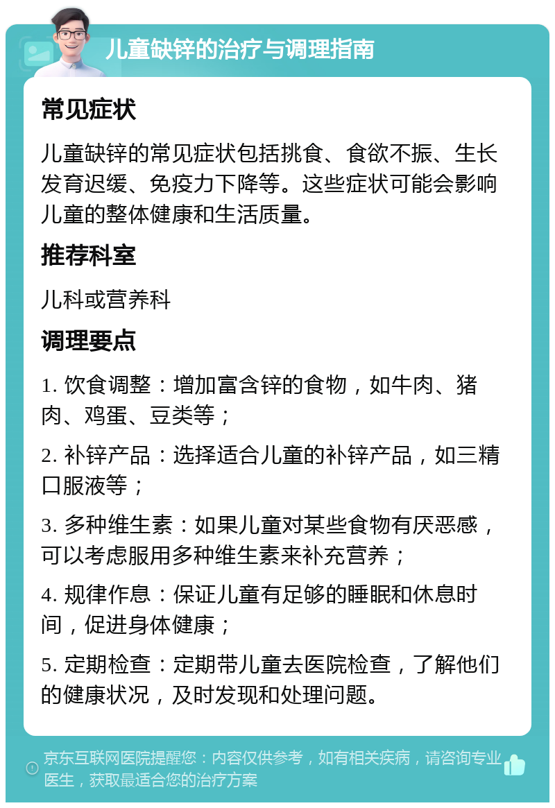 儿童缺锌的治疗与调理指南 常见症状 儿童缺锌的常见症状包括挑食、食欲不振、生长发育迟缓、免疫力下降等。这些症状可能会影响儿童的整体健康和生活质量。 推荐科室 儿科或营养科 调理要点 1. 饮食调整：增加富含锌的食物，如牛肉、猪肉、鸡蛋、豆类等； 2. 补锌产品：选择适合儿童的补锌产品，如三精口服液等； 3. 多种维生素：如果儿童对某些食物有厌恶感，可以考虑服用多种维生素来补充营养； 4. 规律作息：保证儿童有足够的睡眠和休息时间，促进身体健康； 5. 定期检查：定期带儿童去医院检查，了解他们的健康状况，及时发现和处理问题。