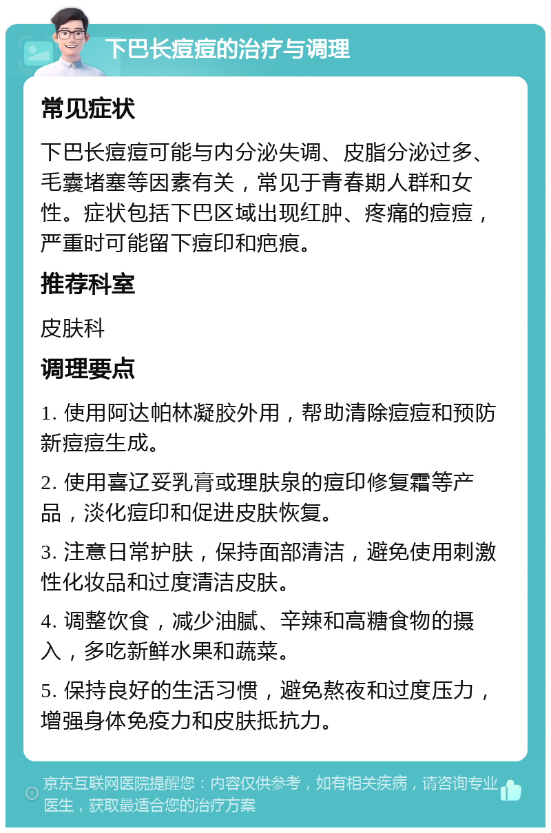 下巴长痘痘的治疗与调理 常见症状 下巴长痘痘可能与内分泌失调、皮脂分泌过多、毛囊堵塞等因素有关，常见于青春期人群和女性。症状包括下巴区域出现红肿、疼痛的痘痘，严重时可能留下痘印和疤痕。 推荐科室 皮肤科 调理要点 1. 使用阿达帕林凝胶外用，帮助清除痘痘和预防新痘痘生成。 2. 使用喜辽妥乳膏或理肤泉的痘印修复霜等产品，淡化痘印和促进皮肤恢复。 3. 注意日常护肤，保持面部清洁，避免使用刺激性化妆品和过度清洁皮肤。 4. 调整饮食，减少油腻、辛辣和高糖食物的摄入，多吃新鲜水果和蔬菜。 5. 保持良好的生活习惯，避免熬夜和过度压力，增强身体免疫力和皮肤抵抗力。