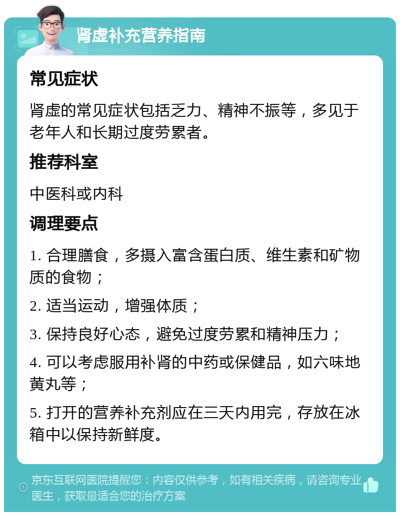 肾虚补充营养指南 常见症状 肾虚的常见症状包括乏力、精神不振等，多见于老年人和长期过度劳累者。 推荐科室 中医科或内科 调理要点 1. 合理膳食，多摄入富含蛋白质、维生素和矿物质的食物； 2. 适当运动，增强体质； 3. 保持良好心态，避免过度劳累和精神压力； 4. 可以考虑服用补肾的中药或保健品，如六味地黄丸等； 5. 打开的营养补充剂应在三天内用完，存放在冰箱中以保持新鲜度。