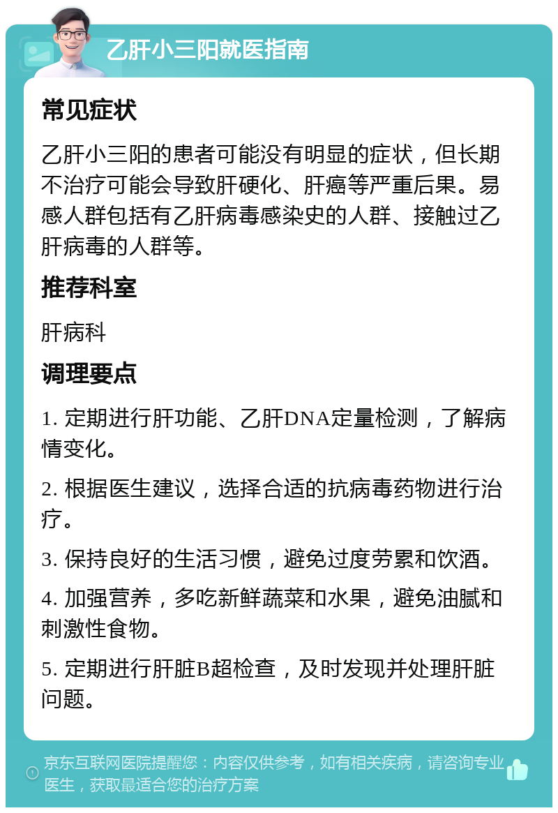 乙肝小三阳就医指南 常见症状 乙肝小三阳的患者可能没有明显的症状，但长期不治疗可能会导致肝硬化、肝癌等严重后果。易感人群包括有乙肝病毒感染史的人群、接触过乙肝病毒的人群等。 推荐科室 肝病科 调理要点 1. 定期进行肝功能、乙肝DNA定量检测，了解病情变化。 2. 根据医生建议，选择合适的抗病毒药物进行治疗。 3. 保持良好的生活习惯，避免过度劳累和饮酒。 4. 加强营养，多吃新鲜蔬菜和水果，避免油腻和刺激性食物。 5. 定期进行肝脏B超检查，及时发现并处理肝脏问题。