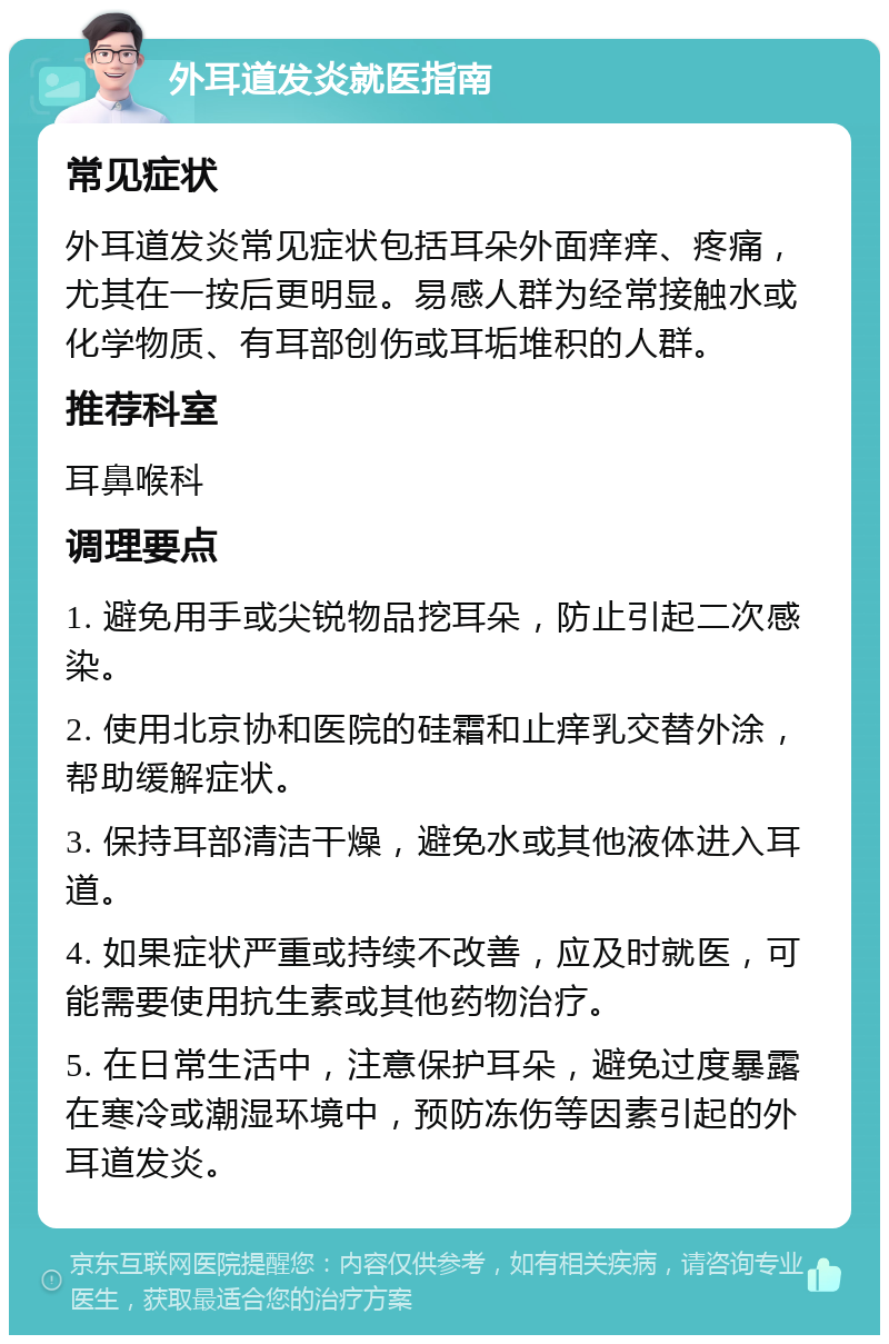 外耳道发炎就医指南 常见症状 外耳道发炎常见症状包括耳朵外面痒痒、疼痛，尤其在一按后更明显。易感人群为经常接触水或化学物质、有耳部创伤或耳垢堆积的人群。 推荐科室 耳鼻喉科 调理要点 1. 避免用手或尖锐物品挖耳朵，防止引起二次感染。 2. 使用北京协和医院的硅霜和止痒乳交替外涂，帮助缓解症状。 3. 保持耳部清洁干燥，避免水或其他液体进入耳道。 4. 如果症状严重或持续不改善，应及时就医，可能需要使用抗生素或其他药物治疗。 5. 在日常生活中，注意保护耳朵，避免过度暴露在寒冷或潮湿环境中，预防冻伤等因素引起的外耳道发炎。