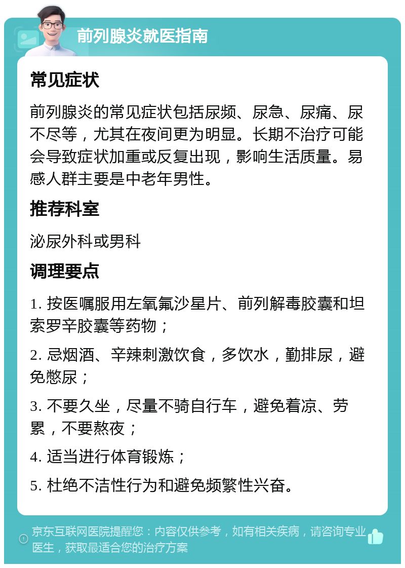 前列腺炎就医指南 常见症状 前列腺炎的常见症状包括尿频、尿急、尿痛、尿不尽等，尤其在夜间更为明显。长期不治疗可能会导致症状加重或反复出现，影响生活质量。易感人群主要是中老年男性。 推荐科室 泌尿外科或男科 调理要点 1. 按医嘱服用左氧氟沙星片、前列解毒胶囊和坦索罗辛胶囊等药物； 2. 忌烟酒、辛辣刺激饮食，多饮水，勤排尿，避免憋尿； 3. 不要久坐，尽量不骑自行车，避免着凉、劳累，不要熬夜； 4. 适当进行体育锻炼； 5. 杜绝不洁性行为和避免频繁性兴奋。