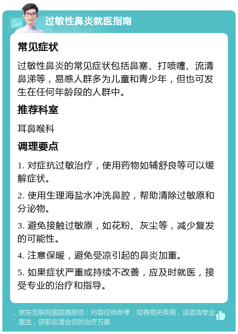 过敏性鼻炎就医指南 常见症状 过敏性鼻炎的常见症状包括鼻塞、打喷嚏、流清鼻涕等，易感人群多为儿童和青少年，但也可发生在任何年龄段的人群中。 推荐科室 耳鼻喉科 调理要点 1. 对症抗过敏治疗，使用药物如辅舒良等可以缓解症状。 2. 使用生理海盐水冲洗鼻腔，帮助清除过敏原和分泌物。 3. 避免接触过敏原，如花粉、灰尘等，减少复发的可能性。 4. 注意保暖，避免受凉引起的鼻炎加重。 5. 如果症状严重或持续不改善，应及时就医，接受专业的治疗和指导。