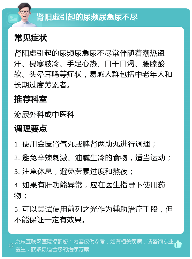 肾阳虚引起的尿频尿急尿不尽 常见症状 肾阳虚引起的尿频尿急尿不尽常伴随着潮热盗汗、畏寒肢冷、手足心热、口干口渴、腰膝酸软、头晕耳鸣等症状，易感人群包括中老年人和长期过度劳累者。 推荐科室 泌尿外科或中医科 调理要点 1. 使用金匮肾气丸或脾肾两助丸进行调理； 2. 避免辛辣刺激、油腻生冷的食物，适当运动； 3. 注意休息，避免劳累过度和熬夜； 4. 如果有肝功能异常，应在医生指导下使用药物； 5. 可以尝试使用前列之光作为辅助治疗手段，但不能保证一定有效果。