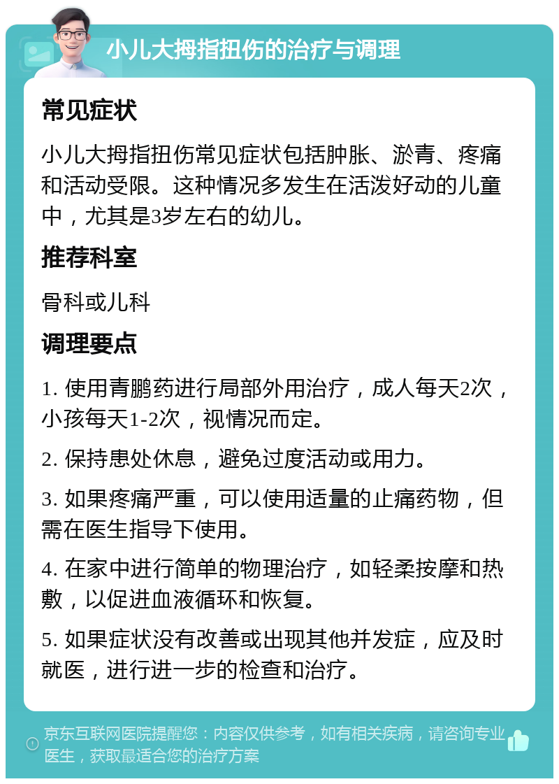 小儿大拇指扭伤的治疗与调理 常见症状 小儿大拇指扭伤常见症状包括肿胀、淤青、疼痛和活动受限。这种情况多发生在活泼好动的儿童中，尤其是3岁左右的幼儿。 推荐科室 骨科或儿科 调理要点 1. 使用青鹏药进行局部外用治疗，成人每天2次，小孩每天1-2次，视情况而定。 2. 保持患处休息，避免过度活动或用力。 3. 如果疼痛严重，可以使用适量的止痛药物，但需在医生指导下使用。 4. 在家中进行简单的物理治疗，如轻柔按摩和热敷，以促进血液循环和恢复。 5. 如果症状没有改善或出现其他并发症，应及时就医，进行进一步的检查和治疗。