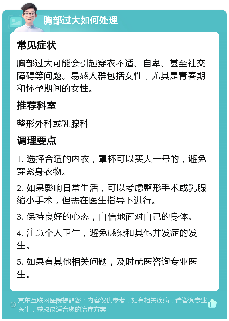 胸部过大如何处理 常见症状 胸部过大可能会引起穿衣不适、自卑、甚至社交障碍等问题。易感人群包括女性，尤其是青春期和怀孕期间的女性。 推荐科室 整形外科或乳腺科 调理要点 1. 选择合适的内衣，罩杯可以买大一号的，避免穿紧身衣物。 2. 如果影响日常生活，可以考虑整形手术或乳腺缩小手术，但需在医生指导下进行。 3. 保持良好的心态，自信地面对自己的身体。 4. 注意个人卫生，避免感染和其他并发症的发生。 5. 如果有其他相关问题，及时就医咨询专业医生。