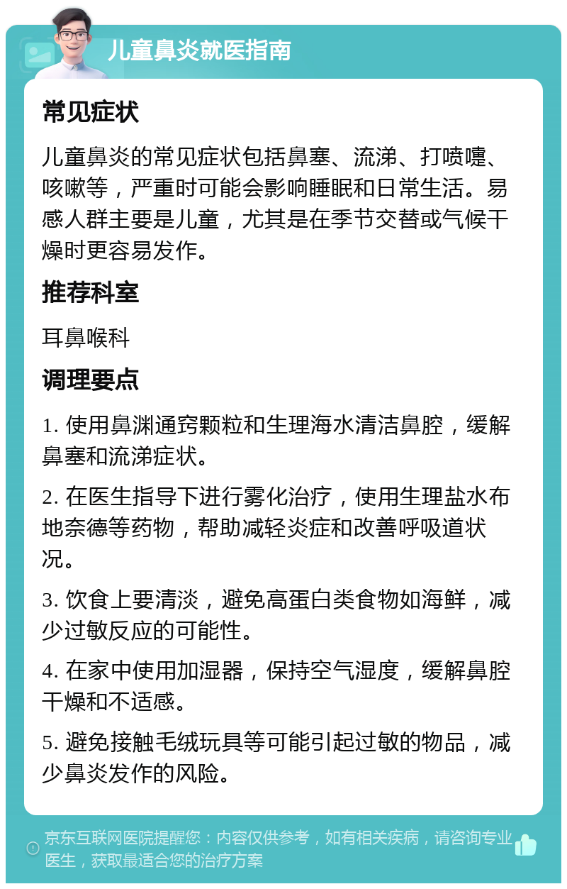 儿童鼻炎就医指南 常见症状 儿童鼻炎的常见症状包括鼻塞、流涕、打喷嚏、咳嗽等，严重时可能会影响睡眠和日常生活。易感人群主要是儿童，尤其是在季节交替或气候干燥时更容易发作。 推荐科室 耳鼻喉科 调理要点 1. 使用鼻渊通窍颗粒和生理海水清洁鼻腔，缓解鼻塞和流涕症状。 2. 在医生指导下进行雾化治疗，使用生理盐水布地奈德等药物，帮助减轻炎症和改善呼吸道状况。 3. 饮食上要清淡，避免高蛋白类食物如海鲜，减少过敏反应的可能性。 4. 在家中使用加湿器，保持空气湿度，缓解鼻腔干燥和不适感。 5. 避免接触毛绒玩具等可能引起过敏的物品，减少鼻炎发作的风险。