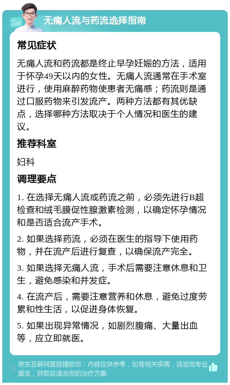 无痛人流与药流选择指南 常见症状 无痛人流和药流都是终止早孕妊娠的方法，适用于怀孕49天以内的女性。无痛人流通常在手术室进行，使用麻醉药物使患者无痛感；药流则是通过口服药物来引发流产。两种方法都有其优缺点，选择哪种方法取决于个人情况和医生的建议。 推荐科室 妇科 调理要点 1. 在选择无痛人流或药流之前，必须先进行B超检查和绒毛膜促性腺激素检测，以确定怀孕情况和是否适合流产手术。 2. 如果选择药流，必须在医生的指导下使用药物，并在流产后进行复查，以确保流产完全。 3. 如果选择无痛人流，手术后需要注意休息和卫生，避免感染和并发症。 4. 在流产后，需要注意营养和休息，避免过度劳累和性生活，以促进身体恢复。 5. 如果出现异常情况，如剧烈腹痛、大量出血等，应立即就医。