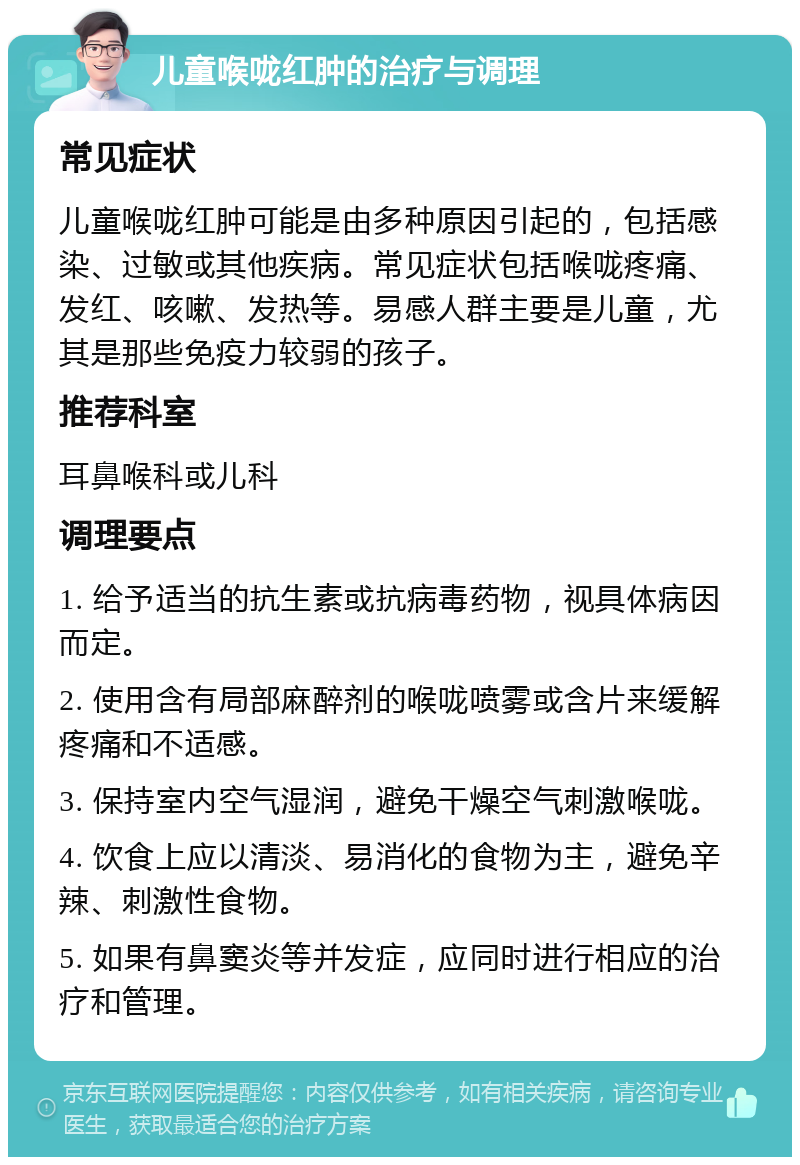 儿童喉咙红肿的治疗与调理 常见症状 儿童喉咙红肿可能是由多种原因引起的，包括感染、过敏或其他疾病。常见症状包括喉咙疼痛、发红、咳嗽、发热等。易感人群主要是儿童，尤其是那些免疫力较弱的孩子。 推荐科室 耳鼻喉科或儿科 调理要点 1. 给予适当的抗生素或抗病毒药物，视具体病因而定。 2. 使用含有局部麻醉剂的喉咙喷雾或含片来缓解疼痛和不适感。 3. 保持室内空气湿润，避免干燥空气刺激喉咙。 4. 饮食上应以清淡、易消化的食物为主，避免辛辣、刺激性食物。 5. 如果有鼻窦炎等并发症，应同时进行相应的治疗和管理。