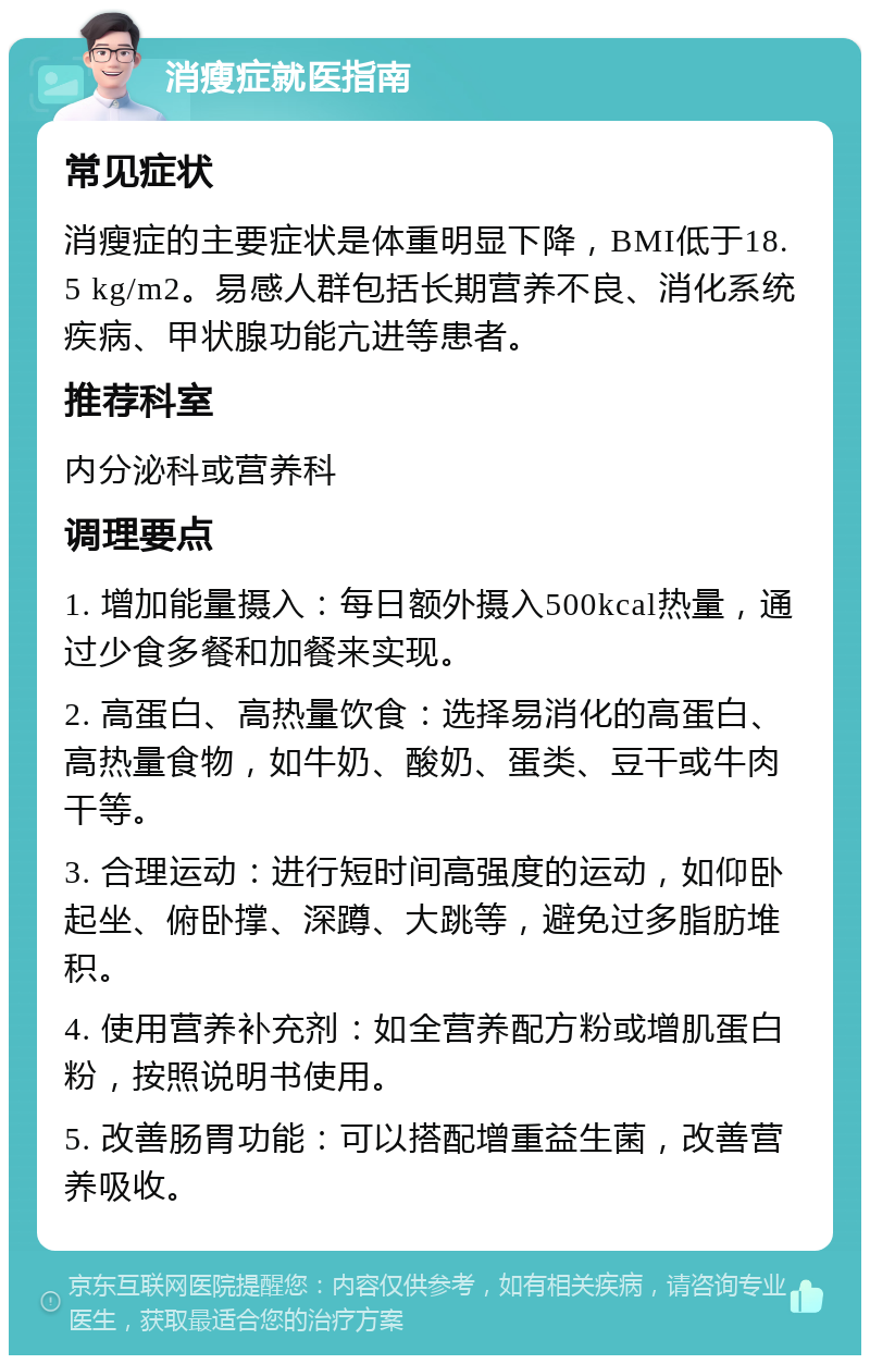 消瘦症就医指南 常见症状 消瘦症的主要症状是体重明显下降，BMI低于18.5 kg/m2。易感人群包括长期营养不良、消化系统疾病、甲状腺功能亢进等患者。 推荐科室 内分泌科或营养科 调理要点 1. 增加能量摄入：每日额外摄入500kcal热量，通过少食多餐和加餐来实现。 2. 高蛋白、高热量饮食：选择易消化的高蛋白、高热量食物，如牛奶、酸奶、蛋类、豆干或牛肉干等。 3. 合理运动：进行短时间高强度的运动，如仰卧起坐、俯卧撑、深蹲、大跳等，避免过多脂肪堆积。 4. 使用营养补充剂：如全营养配方粉或增肌蛋白粉，按照说明书使用。 5. 改善肠胃功能：可以搭配增重益生菌，改善营养吸收。