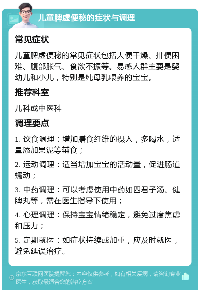 儿童脾虚便秘的症状与调理 常见症状 儿童脾虚便秘的常见症状包括大便干燥、排便困难、腹部胀气、食欲不振等。易感人群主要是婴幼儿和小儿，特别是纯母乳喂养的宝宝。 推荐科室 儿科或中医科 调理要点 1. 饮食调理：增加膳食纤维的摄入，多喝水，适量添加果泥等辅食； 2. 运动调理：适当增加宝宝的活动量，促进肠道蠕动； 3. 中药调理：可以考虑使用中药如四君子汤、健脾丸等，需在医生指导下使用； 4. 心理调理：保持宝宝情绪稳定，避免过度焦虑和压力； 5. 定期就医：如症状持续或加重，应及时就医，避免延误治疗。