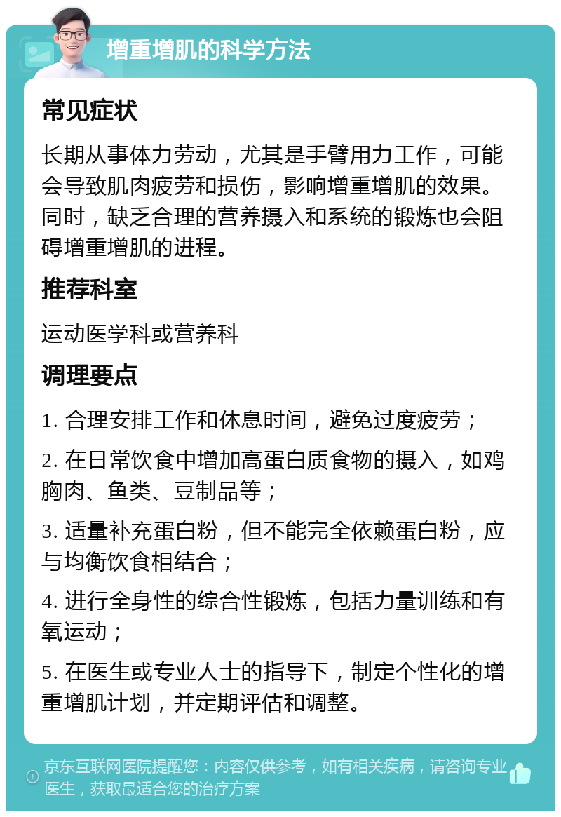 增重增肌的科学方法 常见症状 长期从事体力劳动，尤其是手臂用力工作，可能会导致肌肉疲劳和损伤，影响增重增肌的效果。同时，缺乏合理的营养摄入和系统的锻炼也会阻碍增重增肌的进程。 推荐科室 运动医学科或营养科 调理要点 1. 合理安排工作和休息时间，避免过度疲劳； 2. 在日常饮食中增加高蛋白质食物的摄入，如鸡胸肉、鱼类、豆制品等； 3. 适量补充蛋白粉，但不能完全依赖蛋白粉，应与均衡饮食相结合； 4. 进行全身性的综合性锻炼，包括力量训练和有氧运动； 5. 在医生或专业人士的指导下，制定个性化的增重增肌计划，并定期评估和调整。